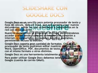 Google Docs es un sencillo pero potente procesador de texto y
hoja de cálculo, todo en línea, que nos permite crear nuevos
documentos, editar los que ya teníamos o compartirlos en la
red con otros usuarios.
Nuestros documentos se almacenan en línea, permitiéndonos
acceder a ellos desde cualquier ordenador con conexión a
internet, y compartirlos con quienes nosotros queramos,
permitiendo incluso su edición.
Google Docs soporta gran cantidad de formatos. Con el
procesador de texto podremos editar nuestros documentos de
Word, OpenOffice, PDF, documentos de texto... y guardarlos
con el mismo formato u otros distintos.
Google Docs es una herramienta totalmente gratuita.
Para poder utilizar Google Docs debemos tener una cuenta
Google (cuenta de correo GMail).
 