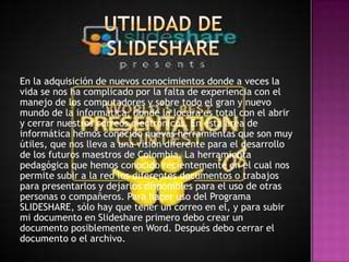En la adquisición de nuevos conocimientos donde a veces la
vida se nos ha complicado por la falta de experiencia con el
manejo de los computadores y sobre todo el gran y nuevo
mundo de la informática, donde la locura es total con el abrir
y cerrar nuestros correos electrónicos. En esta área de
informática hemos conocido nuevas herramientas que son muy
útiles, que nos lleva a una visión diferente para el desarrollo
de los futuros maestros de Colombia. La herramienta
pedagógica que hemos conocido recientemente en el cual nos
permite subir a la red los diferentes documentos o trabajos
para presentarlos y dejarlos disponibles para el uso de otras
personas o compañeros. Para hacer uso del Programa
SLIDESHARE, sólo hay que tener un correo en el, y para subir
mi documento en Slideshare primero debo crear un
documento posiblemente en Word. Después debo cerrar el
documento o el archivo.
 