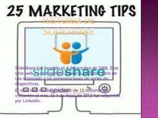 SlideShare fue lanzado el 4 de octubre de 2006. Este
sitio web es considerado similar a YouTube, pero de
uso orientado a las presentaciones de series de
diapositivas.
El sitio web recibe alrededor de 12 millones de
visitantes al mes. El 4 de Mayo de 2012 fue adquirida
por LinkedIn.
 