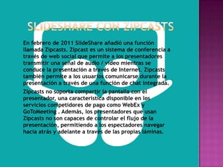En febrero de 2011 SlideShare añadió una función
llamada Zipcasts. Zipcast es un sistema de conferencia a
través de web social que permite a los presentadores
transmitir una señal de audio / vídeo mientras se
conduce la presentación a través de Internet. Zipcasts
también permite a los usuarios comunicarse durante la
presentación a través de una función de chat integrada.
Zipcasts no soporta compartir la pantalla con el
presentador, una característica disponible en los
servicios competidores de pago como WebEx y
GoToMeeting . Además, los presentadores que usan
Zipcasts no son capaces de controlar el flujo de la
presentación, permitiendo a los espectadores navegar
hacia atrás y adelante a través de las propias láminas.
 