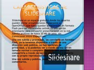 Slideshare es un espacio gratuito donde los usuarios
pueden enviar presentaciones Powerpoint u
OpenOffice, que luego quedan almacenadas en formato
Flash para ser visualizadas online. Es una opción
interesante para compartir presentaciones en la red.
Admite archivos de hasta 20 Mb de peso, sin
transiciones entre diapositivas.
Una vez subida y procesada, las convierte en formato
flash, ya la tenemos disponible a través de una
dirección web pública, no hay opciones de
privacidad, y la podemos ver a través de esa Url en
tamaño normal o completo. También nos permite
compartirla a través de correo electrónico o meterlo
con su propio reproductor en nuestra página web.
Una vez subida y pública, podemos añadirle
comentarios.
 