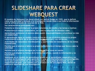 El modelo de Webquest fue desarrollado por Bernie Dodge en 1995, que lo definió
como una actividad orientada a la investigación donde toda o casi toda la información
que se utiliza procede de recursos de la Web.
Sus características principales son:
Fomenta la interactividad por la propia naturaleza del medio y las tareas a realizar.
Promociona el trabajo colaborativo, así como la adopción de distintos roles.
Aprendizaje autónomo: el alumno debe asumir responsabilidades y el profesor es más
un colaborador.
El aprendizaje sigue un modelo constructivo en el que el alumno elabora su propio
conocimiento a partir de la interacción con los recursos y con los demás.
Actividades de naturaleza interdisciplinar y oportunidad de tratamiento de los temas
transversales.
Permite que el alumno e labore su propio conocimiento al tiempo que lleva a cabo la
actividad.
Permite que el alumno Navegue por la web con una tarea en mente.
Permite que emplee su tiempo de la forma más eficaz, usando la información y no
buscándola.
WebQuest es un modelo de aprendizaje basado en el aprendizaje cooperativo y en
procesos de investigación para aprender. Es una actividad enfocada a la investigación,
en la que la información es, en su mayor parte, descargada de Internet. Es una
exploración dirigida, que culmina con la producción de una página Web, donde se
publica el resultado de una investigación.
 