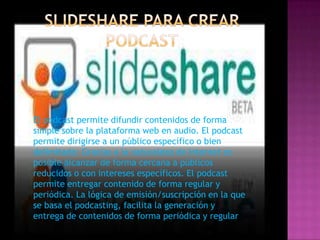 El podcast permite difundir contenidos de forma
simple sobre la plataforma web en audio. El podcast
permite dirigirse a un público específico o bien
delimitado: Gracias a la naturaleza de Internet es
posible alcanzar de forma cercana a públicos
reducidos o con intereses específicos. El podcast
permite entregar contenido de forma regular y
periódica. La lógica de emisión/suscripción en la que
se basa el podcasting, facilita la generación y
entrega de contenidos de forma periódica y regular
 
