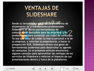Desde su lanzamiento en 2006, la plataforma de
alojamiento de presentaciones profesionales
Slideshare se volvió una herramienta de
comunicación ineludible para las empresas y los
profesionales para aumentar sus redes de contactos.
Ya sea que trate de cuidar su marca personal o la de
su empresa, o valorizar su experiencia, o hacer la
prospección B2B, Slideshare ofrece una gama de
herramientas poderosas para desarrollar su agenda
de contactos. En el presente artículo encontrará
algunos consejos para aprovechar las ventajas de los
servicios de Slideshare y reforzar el impacto de sus
presentaciones dentro y fuera de la plataforma.
 