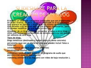 El blog es un sitio web con relatos publicados que son presentados
en orden inverso, es decir, lo último publicado es lo que primero
que aparece en pantalla y dispone de un sistema de comentarios
que permite a los lectores aportar sus propios comentarios, pero
no pueden modificar los que están ya escritos.
Alrededor de un blog se pueden presentar enlaces a otros blogs y
sitios web formando comunidades de lectores que a su vez pueden
ser editores de otro blog.
Tipos de blogs.
blogs temáticos (destinados a hablar sobre un tema concreto)
personales (que son un diario de vida que pueden incluir fotos o
historias)
colaborativos (escritos por varias personas)
fotoblog(con muchas fotos)
audioblog o podcast (que publican un programa de audio que
permite a los usuarios descargarlo)
videoblog (similares a los flog pero con vídeo de baja resolución ).
 