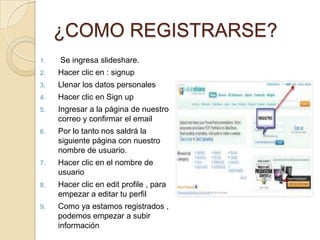 ¿COMO REGISTRARSE?
1.   Se ingresa slideshare.
2.   Hacer clic en : signup
3.   Llenar los datos personales
4.   Hacer clic en Sign up
5.   Ingresar a la página de nuestro
     correo y confirmar el email
6.   Por lo tanto nos saldrá la
     siguiente página con nuestro
     nombre de usuario.
7.   Hacer clic en el nombre de
     usuario
8.   Hacer clic en edit profile , para
     empezar a editar tu perfil
9.   Como ya estamos registrados ,
     podemos empezar a subir
     información
 