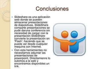 Conclusiones
 Slideshare es una aplicación
  web donde se pueden
  almacenar presentaciones
  de diapositivas. SlideShare
  comparte presentaciones se
  pude daruna conferencia sin
  necesidad de cargar con la
  presentación SlideShare
  convierte la presentación en
  'Flash'. haciendo que se
  puede ver desde cualquier
  maquina con Internet.
 Con esta herramientas no
  necesitamos adjuntar las
  presentaciones de
  powerpoint. Directamienre lo
  subimos a la web y
  encontramos disponibles un
  link.
 