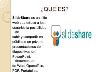 ¿QUE ES?
SlideShare es un sitio
web que ofrece a los
usuarios la posibilidad
  de
subir y compartir en
público o en privado
presentaciones de
diapositivas en
PowerPoint,
  documentos
de Word,Openoffice,
PDF, Portafolios.
 