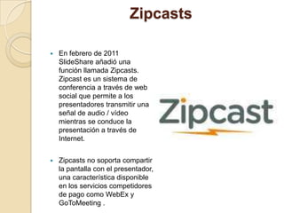 Zipcasts

   En febrero de 2011
    SlideShare añadió una
    función llamada Zipcasts.
    Zipcast es un sistema de
    conferencia a través de web
    social que permite a los
    presentadores transmitir una
    señal de audio / vídeo
    mientras se conduce la
    presentación a través de
    Internet.


   Zipcasts no soporta compartir
    la pantalla con el presentador,
    una característica disponible
    en los servicios competidores
    de pago como WebEx y
    GoToMeeting .
 