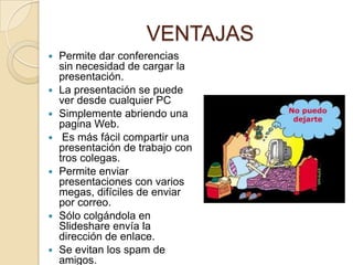 VENTAJAS
   Permite dar conferencias
    sin necesidad de cargar la
    presentación.
   La presentación se puede
    ver desde cualquier PC
   Simplemente abriendo una
    pagina Web.
    Es más fácil compartir una
    presentación de trabajo con
    tros colegas.
   Permite enviar
    presentaciones con varios
    megas, difíciles de enviar
    por correo.
   Sólo colgándola en
    Slideshare envía la
    dirección de enlace.
   Se evitan los spam de
    amigos.
 