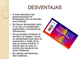 DESVENTAJAS
 A nivel educativo las
  presentaciones en
  Powerpoint son un formato
  muy limitado
 No tienen demasiado valor
  si no hay un presentador
  explicando y ampliando la
  información.
 No es posible combinar el
  sonido y la imagen. Como
  un presentador que lleve la
  exposición o relato de lo
  que se quiere mostrar. A
  menos que se cree un
  archivo de narración de
  audio Slidecast.
 No admite animaciones.
  Son estáticas.
 