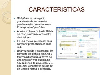 CARACTERISTICAS
   Slideshare es un espacio
    gratuito donde los usuarios
    pueden enviar presentaciones
    Powerpoint u OpenOffice
   Admite archivos de hasta 20 Mb
    de peso, sin transiciones entre
    diapositivas.
   Es una opción interesante para
    compartir presentaciones en la
    red.
   Una vez subida y procesada, las
    convierte en formato flash, ya la
    tenemos disponible a través de
    una dirección web pública, no
    hay opciones de privacidad, y la
    podemos ver a través de esa Url
    en tamaño normal o completo.
 
