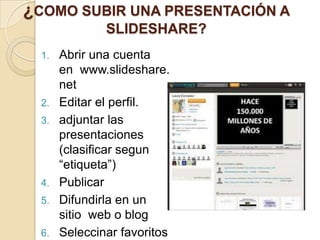 ¿COMO SUBIR UNA PRESENTACIÓN A
               SLIDESHARE?
  1.   Abrir una cuenta
       en www.slideshare.
       net
  2.   Editar el perfil.
  3.   adjuntar las
       presentaciones
       (clasificar segun
       “etiqueta”)
  4.   Publicar
  5.   Difundirla en un
       sitio web o blog
  6.   Seleccinar favoritos
 