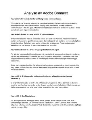 Analyse av Adobe Connect
Heuristikk 1: Gir muligheten for skikkelig verbal kommunikasjon

Om brukerne har tilgang til mikrofon og høyttalere/headset. For best mulig kommunikasjon
anbefales headset med mikrofon siden støy og lyder utenfra ikke påvirker brukernes
kommunikasjon i like stor grad. Man kan dermed både høre hva de andre sier og delta i deres
samtale slik som vi gjør i virkeligheten.

Heuristikk 2: Evnen til å vise gestikk i kommunikasjon

Brukere kan streame video til hverandre om de tar i bruk web Kamera. På denne måte kan
brukere se hverandres gestikk når de prater. Dermed oppnår alle brukerne en mer naturlig form
for samhandling. Dette kan være særlig nyttig under for eksempel Presentasjoner gjort i
adobeconncet, der kun lyd vil gjøre hele greiene mer monoton.

Heuristikk 3: Evnen til å bruke kroppsspråk i kommunikasjon.

For å bruke kroppsspråk i Adobe Connect må man ta i bruk webcam slik at de andre brukerne
kan se deg. Det er viktig å plassere seg riktig i forhold til webcamera, i henhold til hvor mye
kroppsspråk man skal bruke. Dette er vanskeligere om brukere har Laptops med innebygd
webcamera.

Skulle man mangle slik utstyr, har adobe enkle funksjoner som sier nå en person er enig, ikke
enig, rekker opp hånden osv. Dette er ikke virkelig kroppsspråk men viser iconer som forteller
noe av det samme.


Heurestikk 4: Gi følgeskader for kommunikasjon av felles gjenstander (google
translate...)

Et av problemene ved å ta ibruk f.eks. whiteboard funksjonen til Adobe Connect er at andre
personer som har host kan endre på det du gjør, som kan endre helhetsinntrykket, men sørger
du for at personer du kan stole på er hosts, så skal ikke det være noe problem.




Heurestikk 5: Skaff beskyttelse

For å unngå at andre ødelegger det du holder på med, er det viktig at du tar ibruk “host”
funksjonen på rett måte. De som ikke har noe å delta med i Adobe Connect, men som skal
følge med setter du som “participants” fordi de kan ikke mye annet en å skrive i chatten og følge
med på hva som skjer.
 