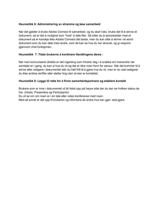 Heurestikk 6: Administrering av stramme og løse samarbeid

Når det gjelder å bruke Adobe Connect til samarbeid, og du skal f.eks. bruke det til å skrive et
dokument, så er det å mulighet som “host” å dele filer. Så sitter du å samarbeider med et
dokument så er kanskje ikke Adobe Connect det beste, men du kan sitte å skrive i et word-
dokument som du kan dele med andre, som da kan se hva du har skrevet, og gi respons
igjennom chat funksjonen.

Heurestikk 7: Tilate brukerne å kordinere Handlingene deres :

Når man komuniserer direkte er det ingenting som hindrer deg i å snakke om hverandre når
samtaler er i gang, du kan si hva du vil og det er ikke noen form for sensur. Når det kommer til å
skrive eller redigere i dokumentet står du helt fritt til å gjøre hva du vil, men er du real redigerer
du ikke andres skrifter eller sletter ting uten at eier er kontaktet.

Heurestikk 8: Legge til rette for å finne samarbeidspartnere og etablere kontakt

Brukere som er inne i dokumentet vil bli listet opp på høyre side der du kan se hvilken status de
har. (Hosts, Presenters og Participants)
Du vil se om om noen er i en tale eller video konferanse med noen.
Med alt annet er det opp til brukeren og informere de andre hva han gjør- skal gjøre.
 