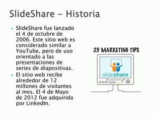    SlideShare fue lanzado
    el 4 de octubre de
    2006. Este sitio web es
    considerado similar a
    YouTube, pero de uso
    orientado a las
    presentaciones de
    series de diapositivas.
   El sitio web recibe
    alrededor de 12
    millones de visitantes
    al mes. El 4 de Mayo
    de 2012 fue adquirida
    por LinkedIn.
 