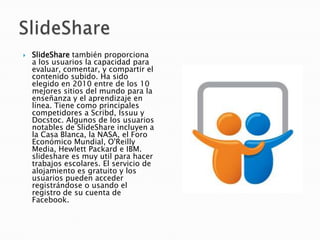    SlideShare también proporciona
    a los usuarios la capacidad para
    evaluar, comentar, y compartir el
    contenido subido. Ha sido
    elegido en 2010 entre de los 10
    mejores sitios del mundo para la
    enseñanza y el aprendizaje en
    línea. Tiene como principales
    competidores a Scribd, Issuu y
    Docstoc. Algunos de los usuarios
    notables de SlideShare incluyen a
    la Casa Blanca, la NASA, el Foro
    Económico Mundial, O'Reilly
    Media, Hewlett Packard e IBM.
    slideshare es muy util para hacer
    trabajos escolares. El servicio de
    alojamiento es gratuito y los
    usuarios pueden acceder
    registrándose o usando el
    registro de su cuenta de
    Facebook.
 