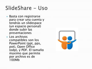    Basta con registrarse
    para crear una cuenta y
    tendrás un slidespace
    (un espacio personal)
    donde subir las
    presentaciones
   Los archivos
    compatibles son los
    PowerPoint (ppt, pps,
    pot), Open Office
    (odp), y PDF. El tamaño
    maximo que permite
    por archivo es de
    100Mb
 