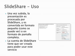   Una vez subida, la
    presentación es
    procesada por
    SlideShare, y es
    convertida en formato
    pequeño (como se
    puede ver) o en
    formato de pantalla
    completa.
   La cuenta de SlideShare
    tiene que ser creada
    para poder usar este
    servicio
 