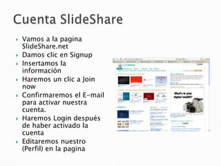    Vamos a la pagina
    SlideShare.net
   Damos clic en Signup
   Insertamos la
    información
   Haremos un clic a Join
    now
   Confirmaremos el E-mail
    para activar nuestra
    cuenta.
   Haremos Login después
    de haber activado la
    cuenta
   Editaremos nuestro
    (Perfil) en la pagina
 