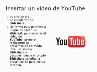    Es otra de las
    posibilidades de
    Slideshare.
   De forma muy parecida a
    lo que es hacer un
    slidecast, para insertar el
    vídeo de
    YouTube, primero
    realizamos la
    presentación en modo
    local, se sube a
    Slideshare y
    después, desde el propio
    Slideshare se edita la
    presentación para incluir
    el vídeo.
 