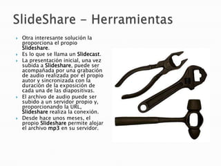    Otra interesante solución la
    proporciona el propio
    Slideshare.
   Es lo que se llama un Slidecast.
   La presentación inicial, una vez
    subida a Slideshare, puede ser
    acompañada por una grabación
    de audio realizada por el propio
    autor y sincronizada con la
    duración de la exposición de
    cada una de las diapositivas.
   El archivo de audio puede ser
    subido a un servidor propio y,
    proporcionando la URL,
    Slideshare realiza la conexión.
   Desde hace unos meses, el
    propio Slideshare permite alojar
    el archivo mp3 en su servidor.
 