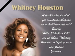 A los 48 años de edad,
 fue encontrada ahogada
en su habitación del hotel
          Beverly
  Hills. Debutó en 1985
 con su álbum “Whitney
Houston” y logró ganarse
       seis premios
        Grammy.
 