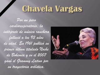 Por un paro
     cardiorespiratorio, la
intérprete de música ranchera
    falleció a los 93 años
de edad. En 1961 publicó su
 primer álbum titulado Noche
  de Bohemia y en el 2007
 ganó el Grammy Latino por
   su trayectoria artística.
 