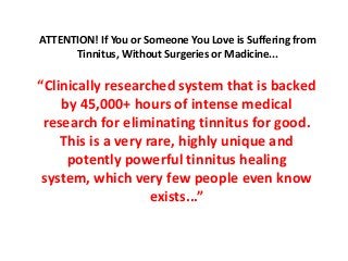 ATTENTION! If You or Someone You Love is Suffering from
      Tinnitus, Without Surgeries or Madicine...

“Clinically researched system that is backed
    by 45,000+ hours of intense medical
 research for eliminating tinnitus for good.
    This is a very rare, highly unique and
     potently powerful tinnitus healing
 system, which very few people even know
                    exists...”
 
