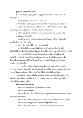 คุณลักษณะสาคัญของผังความคิด
          Buzan (อ้างในสุ วทย์ มูลคา, 2547) ได้สรุ ปคุณลักษณะเฉพาะของผังความคิดไว้ 4
                                ิ
ลักษณะดังนี้
          1. ประเด็นที่สนใจถูกสร้างขึ้นภายในภาพตรงกลาง
                                           ่
          2. หัวข้อหลักของประเด็นอยูรอบภาพกลางทุกทิศทาง เปรี ยบเสมือนกิ่งก้านของต้นไม้
          3. กิ่งก้านประกอบด้วยภาพ หรื อคาสาคัญที่เขียนบนเส้นที่โยงใยกัน ส่ วนคาอื่น ๆ ที่มี
ความสาคัญรองลงมาจะถูกเขียนในกิ่งก้านที่แตกออกตามลาดับต่อ ๆ ไป
          4. กิ่งก้านจะถูกเชื่อมโยงกันในลักษณะที่แตกต่างกันตามตาแหน่ง และความสาคัญ
          สาระสาคัญของผังความคิด
          1. การเริ่ ม ในการเริ่ มสร้างผังความคิดต้องอาศัยการเริ่ มจากคาหรื อมโนทัศน์ที่จะเป็ น
ประเด็นหลักของการทาผังความคิด
          2. การใช้ ผังความคิดจะใช้ 3 องค์ประกอบย่อยดังนี้
               2.1 สาคัญเป็ นคาที่จะแสดงถึงสิ่ งซึ่ งต้องการเชื่ อมโยงหรื อเกี่ยวข้องกับคาหรื อ
มโนทัศน์ที่เป็ นประเด็นหลักโดยคาสาคัญไม่จากัดจะเป็ นคาที่มีความเป็ นนามธรรมหรื อรู ปแบบมากเท่าใด
               2.2 การเชื่อมโยง ในการทาแผนผังความคิดต้องแสดงถึงความเชื่อมโยงของคา
                   ่
สาคัญที่ปรากฏอยูบนผัง เพื่อจะทาให้ความคิดมีความต่อเนื่องและคาสาคัญมีความหมายมากขึ้น
โดยการเชื่ อมโยงนั้นสามารถใช้วธีการได้หลายวิธี เช่น การแสดงด้วยลักษณะของเส้น ลูกศร
                                     ิ
แบบต่าง ๆ หรื อใช้รหัสก็ได้
               2.3 การเน้นความสาคัญ เป็ นการทาให้ผทาผังความคิด สามารถลาดับความคิดให้
                                                           ู้
เป็ นระบบ รู ้ถึงความสาคัญมากน้อย หรื อลาดับก่อนหลังได้ โดยวิธีการนี้สามารถทาได้หลายวิธีเช่นกัน
เช่น การใช้ขนาดของตัวอักษร สี ต่าง ๆ กัน หรื ออาจใช้ตวหนังสื อที่มีมิติแตกต่างกัน
                                                              ั
          3. การเขียน การทาผังความคิดต้องมีการเขียนในลักษณะแตกต่างกันไปตามจุดประสงค์
ของผูสร้าง ซึ่ งไม่มีเพียงตัวหนังสื อหรื อคาเท่านั้น ควรต้องมีภาพประกอบ หรื อ สัญลักษณ์ต่าง ๆ
      ้
เพื่อทาให้เกิดความหมายมากยิงขึ้น   ่
          ขั้นตอนในการสร้ างผังความคิด
               ขั้นที่ 1 เริ่ มด้วยสัญลักษณ์ หรื อรู ปภาพลงบนกระดาษ
               ขั้นที่ 2 ระบุคาสาคัญหลัก
               ขั้นที่ 3 เชื่อมโยง คาอื่น ๆ ที่เกี่ยวข้องกับคาสาคัญหลักด้วยเส้นโยงจากคาสาคัญหลักตรง
กลางออกไปทุกทิศทุกทาง
               ขั้นที่ 4 เขียนคาที่ตองการ 1 คาต่อ 1 เส้น และแต่ละเส้นควรเกี่ยวข้องกับเส้นอื่น ๆ ด้วย
                                       ้
               ขั้นที่ 5 ขยายคาสาคัญอื่น ๆ ที่เกี่ยวข้องให้มากที่สุดเท่าที่เป็ นไปได้
               ขั้นที่ 6 ใช้สี รู ปภาพ ลักษณะของเส้น เป็ นการระบุถึงลักษณะความเชื่อมโยง
 