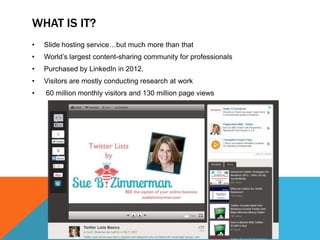 WHAT IS IT?
•   Slide hosting service…but much more than that
•   World’s largest content-sharing community for professionals
•   Purchased by LinkedIn in 2012.
•   Visitors are mostly conducting research at work
•   60 million monthly visitors and 130 million page views
 