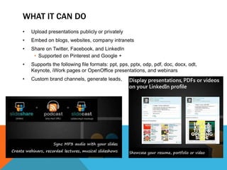 WHAT IT CAN DO
•   Upload presentations publicly or privately
•   Embed on blogs, websites, company intranets
•   Share on Twitter, Facebook, and LinkedIn
     • Supported on Pinterest and Google +
•   Supports the following file formats: ppt, pps, pptx, odp, pdf, doc, docx, odt,
    Keynote, iWork pages or OpenOffice presentations, and webinars
•   Custom brand channels, generate leads,
 