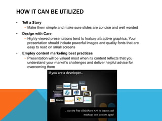 HOW IT CAN BE UTILIZED
•   Tell a Story
     • Make them simple and make sure slides are concise and well worded
•   Design with Care
     • Highly viewed presentations tend to feature attractive graphics. Your
       presentation should include powerful images and quality fonts that are
       easy to read on small screens
•   Employ content marketing best practices
     • Presentation will be valued most when its content reflects that you
       understand your market’s challenges and deliver helpful advice for
       overcoming them
 
