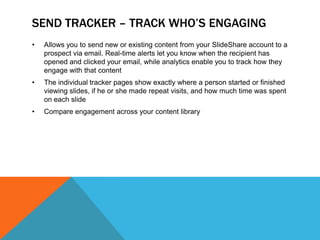 SEND TRACKER – TRACK WHO’S ENGAGING
•   Allows you to send new or existing content from your SlideShare account to a
    prospect via email. Real-time alerts let you know when the recipient has
    opened and clicked your email, while analytics enable you to track how they
    engage with that content
•   The individual tracker pages show exactly where a person started or finished
    viewing slides, if he or she made repeat visits, and how much time was spent
    on each slide
•   Compare engagement across your content library
 
