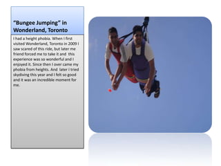 “Bungee Jumping” in
Wonderland, Toronto
I had a height phobia. When I first
visited Wonderland, Toronto in 2009 I
saw scared of this ride, but later me
friend forced me to take it and this
experience was so wonderful and I
enjoyed it. Since then I over came my
phobia from heights. And later I tried
skydiving this year and I felt so good
and it was an incredible moment for
me.
 