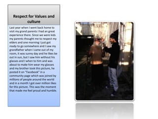 Respect for Values and
          culture
Last year when I went back home to
visit my grand parents I had an great
experience there. Since we were kids
my parents thought me to respect my
elders and one morning I just got
ready to go somewhere and I saw my
grandfather when I came out of my
room, it was sunny day and he likes be
out in sun, but I saw him without his
glasses and I when to him and was
about to make him wear my glasses
and my brother took this picture, he
posted it on “Facebook” in a
community page which was joined by
millions of people around the world
and in a month I got over million likes
for this picture. This was the moment
that made me feel proud and humble.
 
