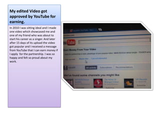 My edited Video got
approved by YouTube for
earning.
In 2010 I was sitting ideal and I made
one video which showcased me and
one of my friend who was about to
start his career as a singer. And later
after 15 days of its upload the video
got popular and I received a message
from YouTube that I can earn money if
I apply for the partnership. I was so
happy and felt so proud about my
work.
 