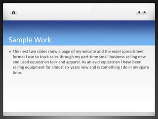 Sample Work
   The next two slides show a page of my website and the excel spreadsheet
    format I use to track sales through my part-time small business selling new
    and used equestrian tack and apparel. As an avid equestrian I have been
    selling equipment for almost six years now and is something I do in my spare
    time.
 