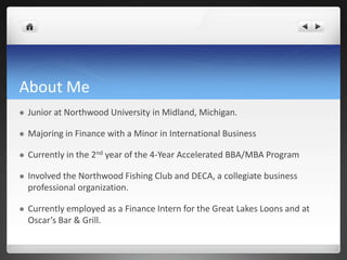 About Me
   Junior at Northwood University in Midland, Michigan.

   Majoring in Finance with a Minor in International Business

   Currently in the 2nd year of the 4-Year Accelerated BBA/MBA Program

   Involved the Northwood Fishing Club and DECA, a collegiate business
    professional organization.

   Currently employed as a Finance Intern for the Great Lakes Loons and at
    Oscar’s Bar & Grill.
 