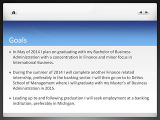 Goals
   In May of 2014 I plan on graduating with my Bachelor of Business
    Administration with a concentration in Finance and minor focus in
    International Business.

   During the summer of 2014 I will complete another Finance related
    internship, preferably in the banking sector. I will then go on to to DeVos
    School of Management where I will graduate with my Master’s of Business
    Administration in 2015.

   Leading up to and following graduation I will seek employment at a banking
    institution, preferably in Michigan.
 