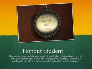 Honour Student
This picture is my medal for earning 81% and higher in high school. I studied
 hard, and kept my grades over 81%, going beyond average. I learned that
   good works pay off, and the high marks had gotten me into university.
 