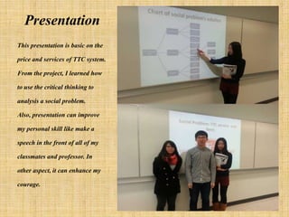 Presentation
This presentation is basic on the

price and services of TTC system.

From the project, I learned how

to use the critical thinking to

analysis a social problem.

Also, presentation can improve

my personal skill like make a

speech in the front of all of my

classmates and professor. In

other aspect, it can enhance my

courage.
 