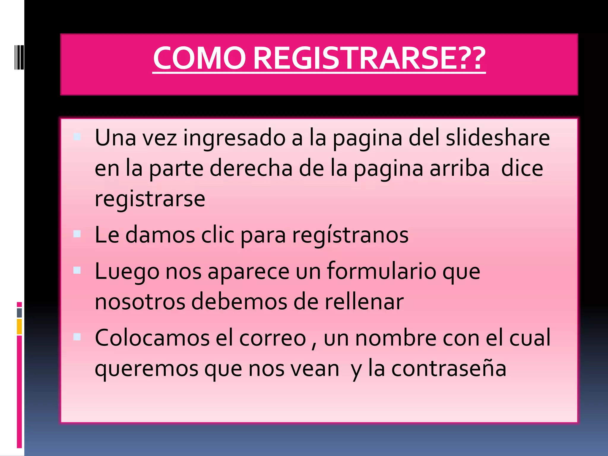 COMO REGISTRARSE??

 Una vez ingresado a la pagina del slideshare
  en la parte derecha de la pagina arriba dice
  registrarse
 Le damos clic para regístranos
 Luego nos aparece un formulario que
  nosotros debemos de rellenar
 Colocamos el correo , un nombre con el cual
  queremos que nos vean y la contraseña
 