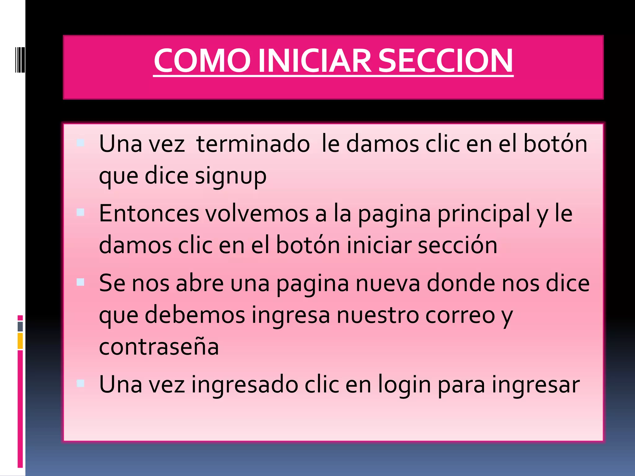 COMO INICIAR SECCION

 Una vez terminado le damos clic en el botón
  que dice signup
 Entonces volvemos a la pagina principal y le
  damos clic en el botón iniciar sección
 Se nos abre una pagina nueva donde nos dice
  que debemos ingresa nuestro correo y
  contraseña
 Una vez ingresado clic en login para ingresar
 