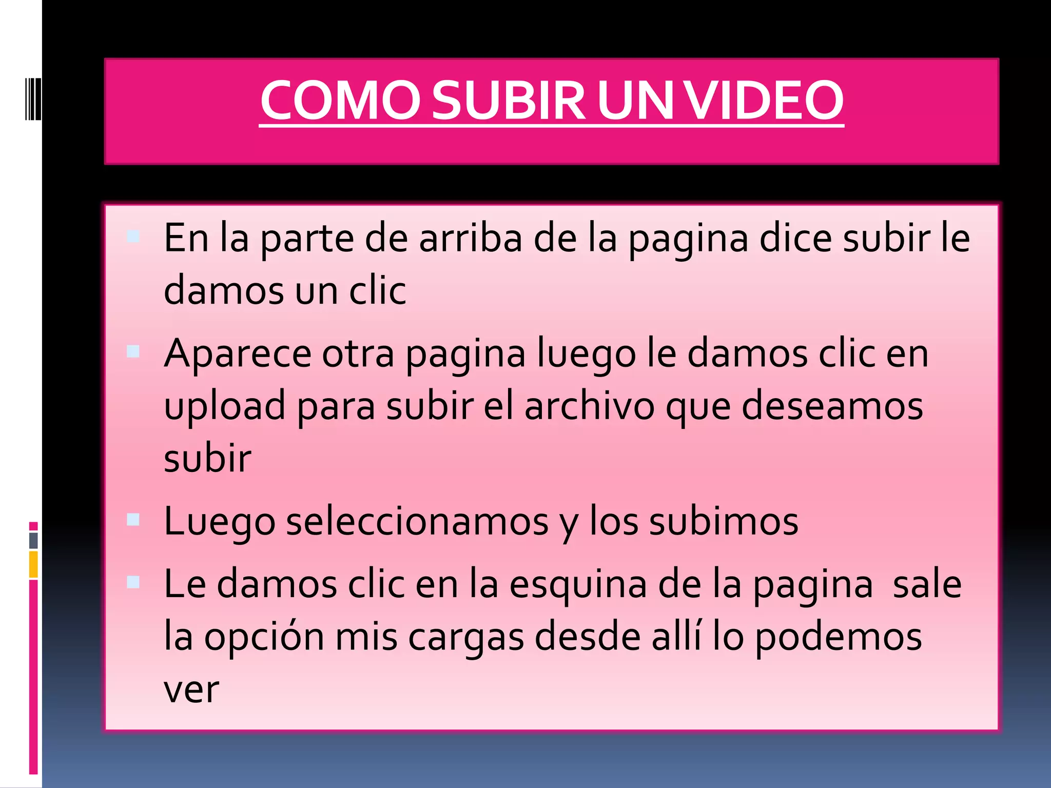 COMO SUBIR UN VIDEO

 En la parte de arriba de la pagina dice subir le
  damos un clic
 Aparece otra pagina luego le damos clic en
  upload para subir el archivo que deseamos
  subir
 Luego seleccionamos y los subimos
 Le damos clic en la esquina de la pagina sale
  la opción mis cargas desde allí lo podemos
  ver
 
