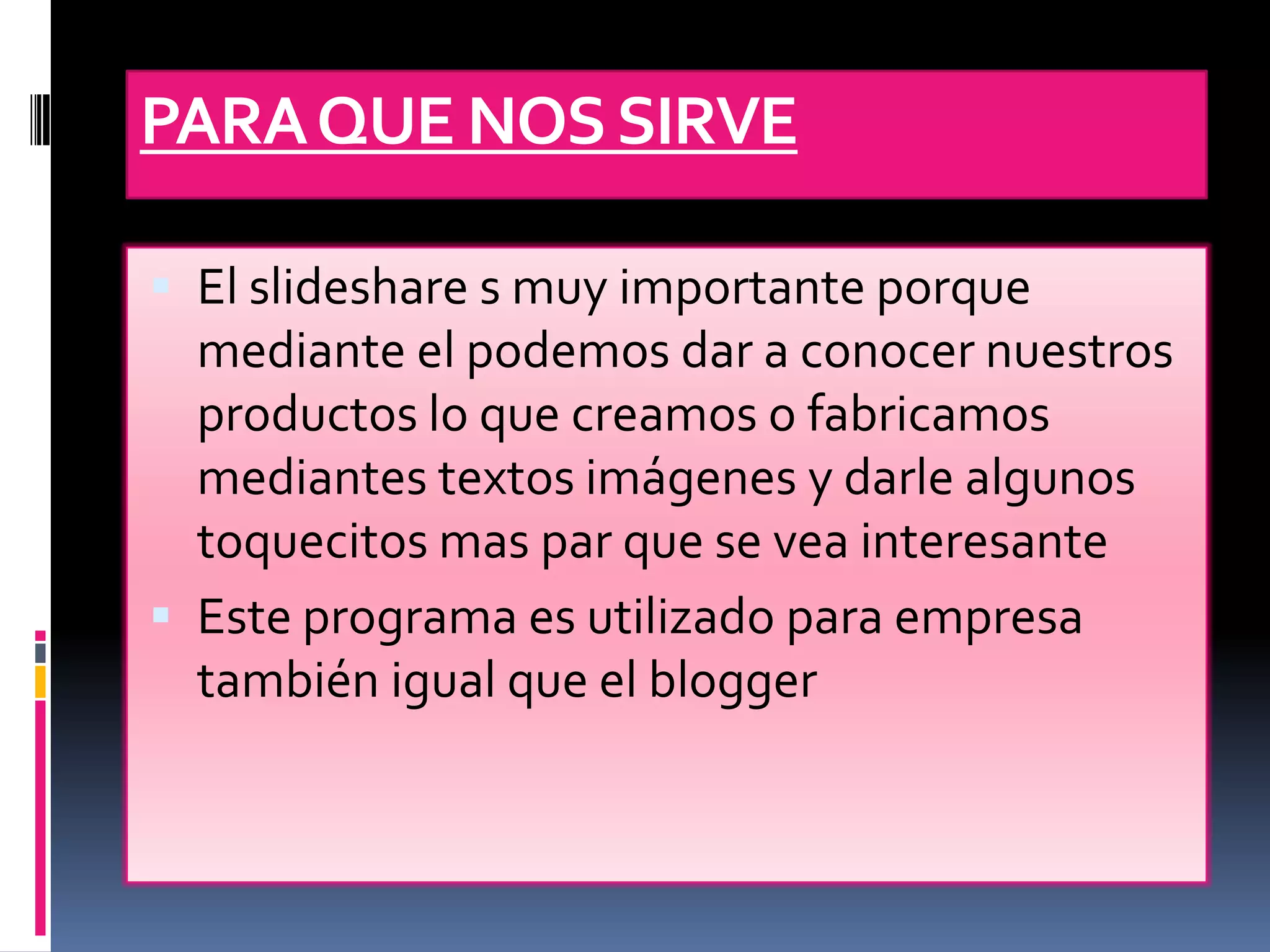 PARA QUE NOS SIRVE

 El slideshare s muy importante porque
  mediante el podemos dar a conocer nuestros
  productos lo que creamos o fabricamos
  mediantes textos imágenes y darle algunos
  toquecitos mas par que se vea interesante
 Este programa es utilizado para empresa
  también igual que el blogger
 