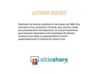 SlideShare fue abierto al público el 4 de octubre de 2006. Este
sitio web es muy semejante a Youtube, pero solo fue creado
para presentaciones de diapositivas. Se creó principalmente
para compartir diapositivas entre empleados de distintas
empresas, pero logró un auge grandísimo al tener
aproximadamente 12 millones de visitas al mes.
 