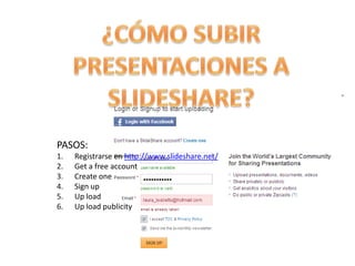 PASOS:
1.   Registrarse en http://www.slideshare.net/
2.   Get a free account
3.   Create one
4.   Sign up
5.   Up load
6.   Up load publicity
 