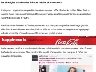 les stratégies visuelles des éditeurs médias et annonceurs


Instagram : application de prédilection des marques : MTV, Starbucks coffee, Nike, Audi ou
encore Gucci mais des stratégies différentes : l'usage des filtres ou l'intensité de publication
varient d'un groupe à l'autre.


Les interfaces Pinterest et Tumblr permettent aux marques de générer une image globale
dévoilant à ses followers leurs inspirations et leurs univers de marque grâce au tagging qui
offre la possibilité d'accéder à un référencement gratuit et viral.




Le lancement de Vine a suscité des initiatives créatives de la part des marques : Mac Donald,
LaRedoute par exemple. Elles montrent la faculté d'adaptation des marques à l'affut des
nouvelles tendances.
 