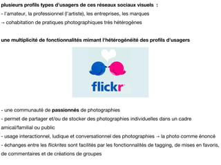 plusieurs profils types d'usagers de ces réseaux sociaux visuels :
- l'amateur, la professionnel (l'artiste), les entreprises, les marques
→ cohabitation de pratiques photographiques très hétérogènes


une multiplicité de fonctionnalités mimant l'hétérogénéité des profils d'usagers




- une communauté de passionnés de photographies
- permet de partager et/ou de stocker des photographies individuelles dans un cadre
amical/familial ou public
- usage interactionnel, ludique et conversationnel des photographies → la photo comme énoncé
- échanges entre les flickrites sont facilités par les fonctionnalités de tagging, de mises en favoris,
de commentaires et de créations de groupes
 